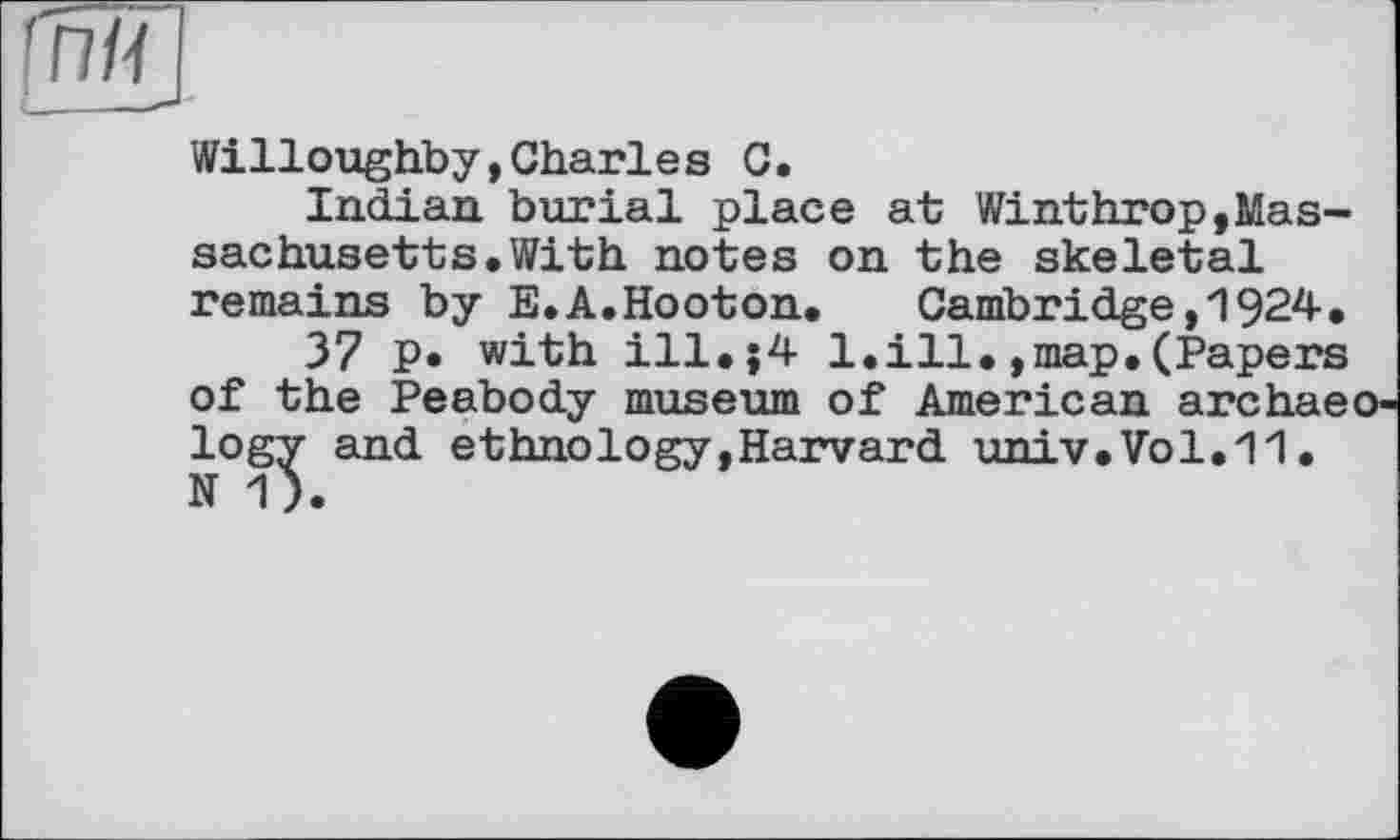 ﻿Willoughby,Charles С.
Indian burial place at Winthrop,Massachusetts. With notes on the skeletal remains by E.A.Hooton. Cambridge,1924.
37 P* with ill.;4 1.ill.,map.(Papers of the Peabody museum of American archaeology and ethnology,Harvard univ.Vol.11. N 1).